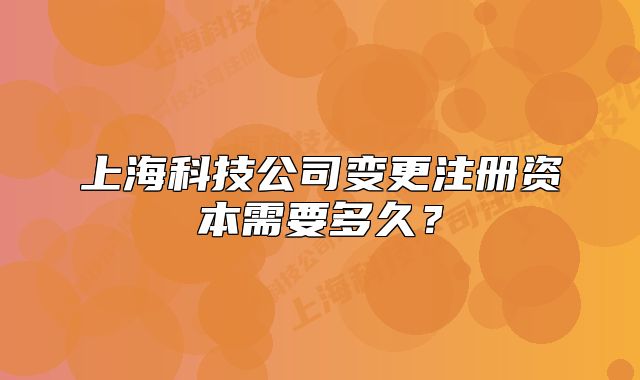 上海科技公司變更注冊資本需要多久？