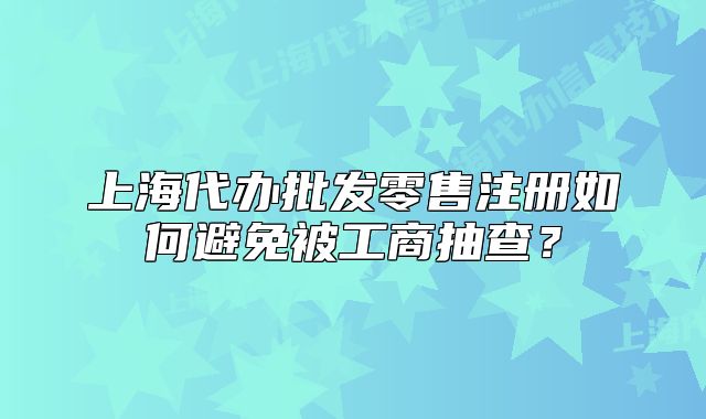 上海代辦批發(fā)零售注冊如何避免被工商抽查？