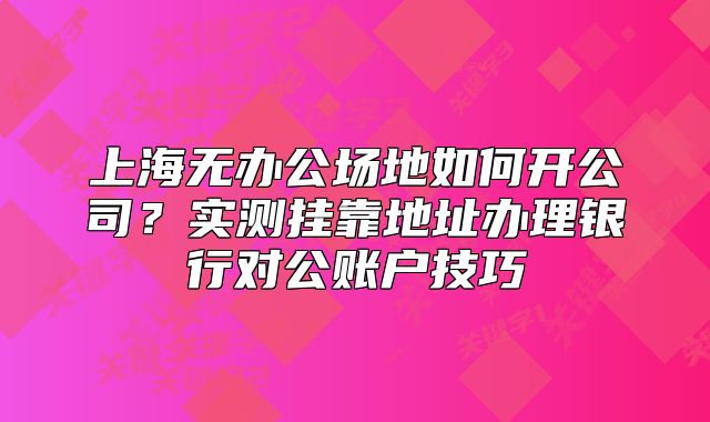 上海無辦公場(chǎng)地如何開公司？實(shí)測(cè)掛靠地址辦理銀行對(duì)公賬戶技巧