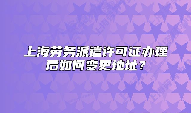 上海勞務(wù)派遣許可證辦理后如何變更地址？