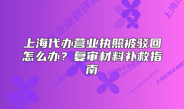 上海代辦營(yíng)業(yè)執(zhí)照被駁回怎么辦？復(fù)審材料補(bǔ)救指南