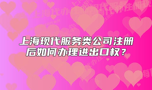 上?,F(xiàn)代服務(wù)類公司注冊(cè)后如何辦理進(jìn)出口權(quán)?