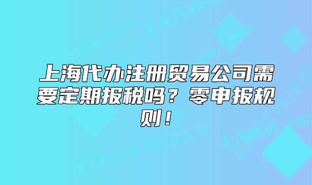 上海代辦注冊貿(mào)易公司需要定期報稅嗎？零申報規(guī)則！