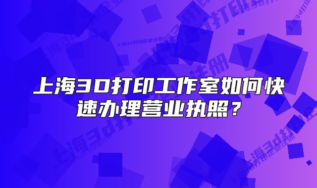 上海3D打印工作室如何快速辦理營(yíng)業(yè)執(zhí)照？