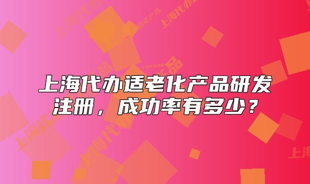 上海代辦適老化產(chǎn)品研發(fā)注冊，成功率有多少？