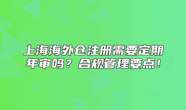 上海海外倉注冊需要定期年審嗎？合規(guī)管理要點！
