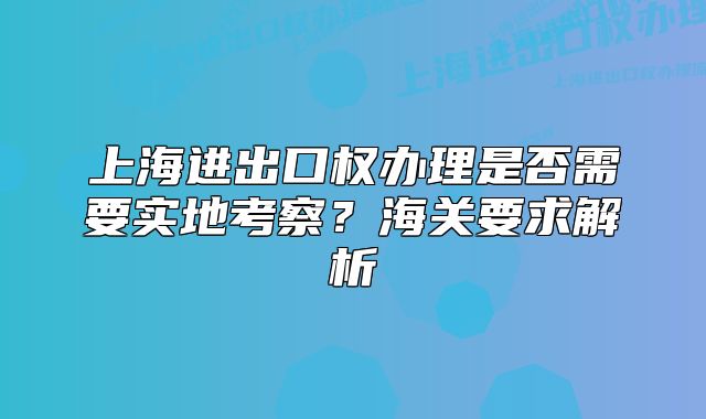 上海進(jìn)出口權(quán)辦理是否需要實地考察？海關(guān)要求解析