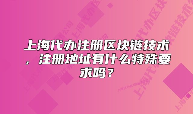 上海代辦注冊區(qū)塊鏈技術(shù)，注冊地址有什么特殊要求嗎？