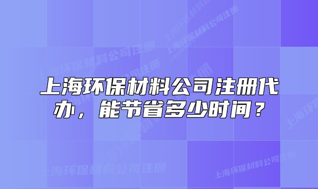 上海環(huán)保材料公司注冊代辦，能節(jié)省多少時間？