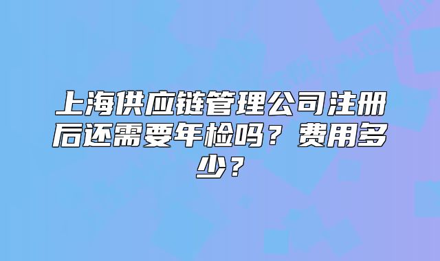 上海供應(yīng)鏈管理公司注冊后還需要年檢嗎？費用多少？