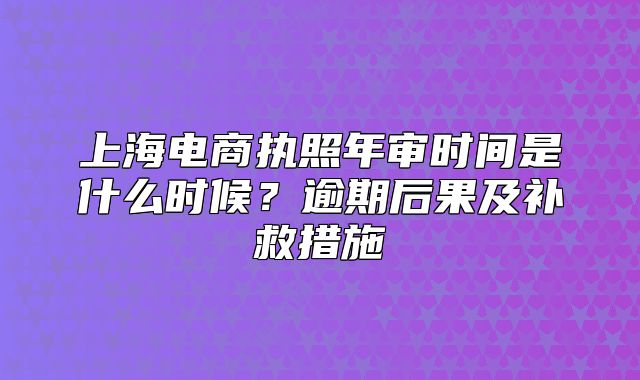 上海電商執(zhí)照年審時間是什么時候？逾期后果及補救措施