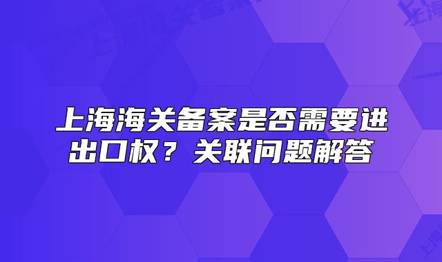 上海海關(guān)備案是否需要進(jìn)出口權(quán)？關(guān)聯(lián)問題解答