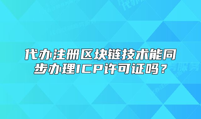 代辦注冊區(qū)塊鏈技術(shù)能同步辦理ICP許可證嗎？