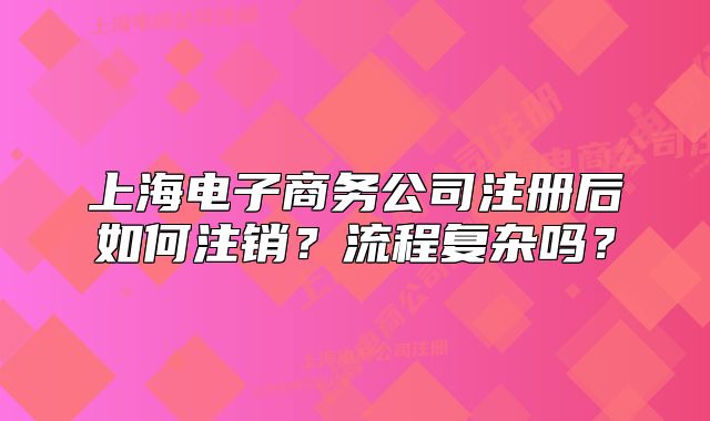 上海電子商務(wù)公司注冊后如何注銷？流程復(fù)雜嗎？