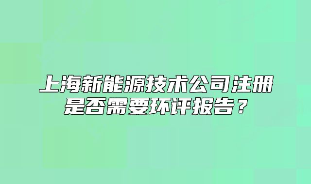 上海新能源技術(shù)公司注冊是否需要環(huán)評報(bào)告？