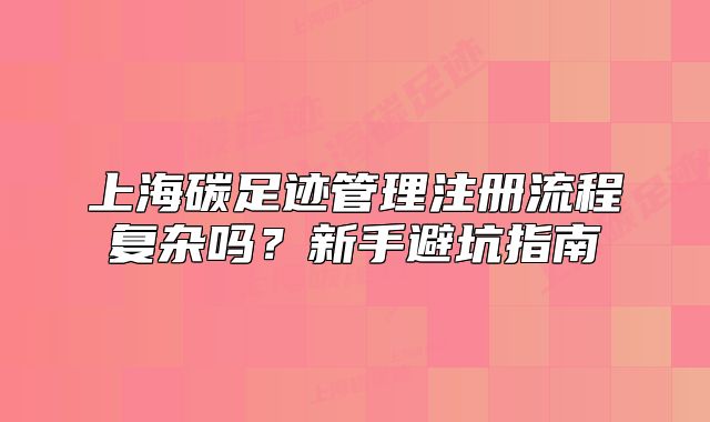上海碳足跡管理注冊流程復(fù)雜嗎？新手避坑指南
