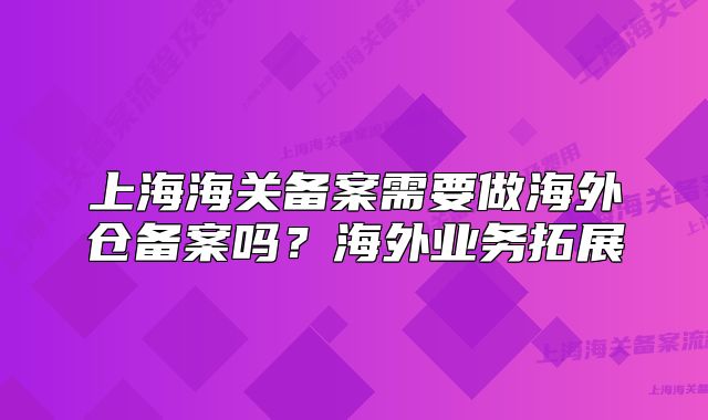 上海海關(guān)備案需要做海外倉備案嗎？海外業(yè)務(wù)拓展