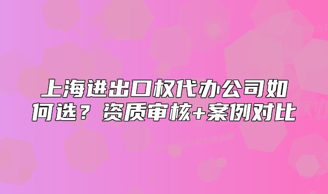 上海進(jìn)出口權(quán)代辦公司如何選？資質(zhì)審核+案例對(duì)比