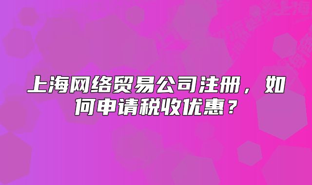 上海網(wǎng)絡(luò)貿(mào)易公司注冊(cè)，如何申請(qǐng)稅收優(yōu)惠？