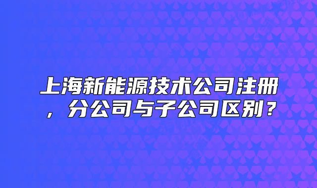 上海新能源技術(shù)公司注冊，分公司與子公司區(qū)別？