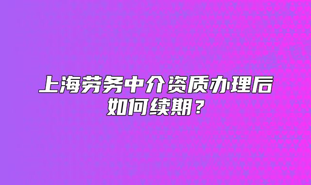 上海勞務(wù)中介資質(zhì)辦理后如何續(xù)期？