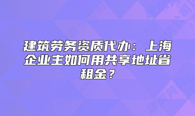 建筑勞務資質代辦：上海企業(yè)主如何用共享地址省租金？