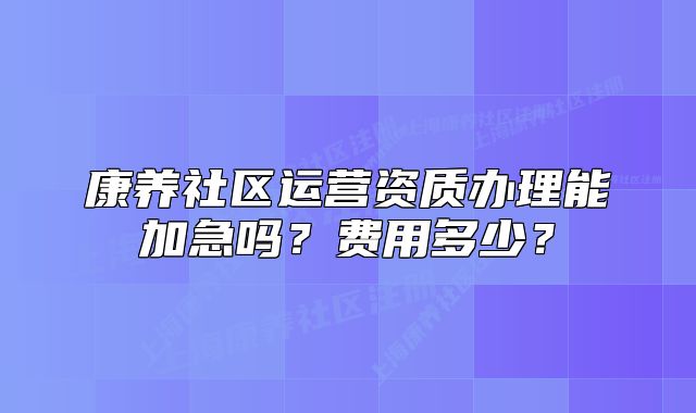 康養(yǎng)社區(qū)運營資質(zhì)辦理能加急嗎？費用多少？