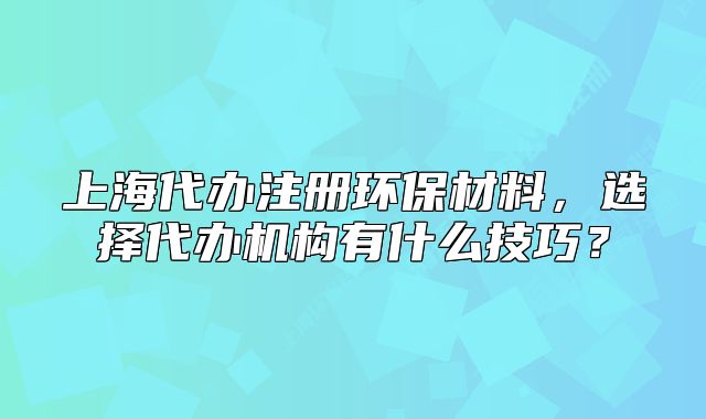 上海代辦注冊環(huán)保材料，選擇代辦機構(gòu)有什么技巧？