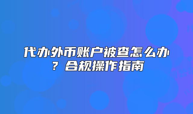 代辦外幣賬戶(hù)被查怎么辦？合規(guī)操作指南