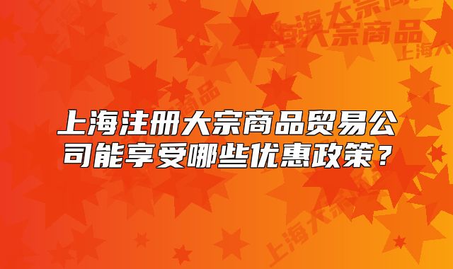 上海注冊(cè)大宗商品貿(mào)易公司能享受哪些優(yōu)惠政策？