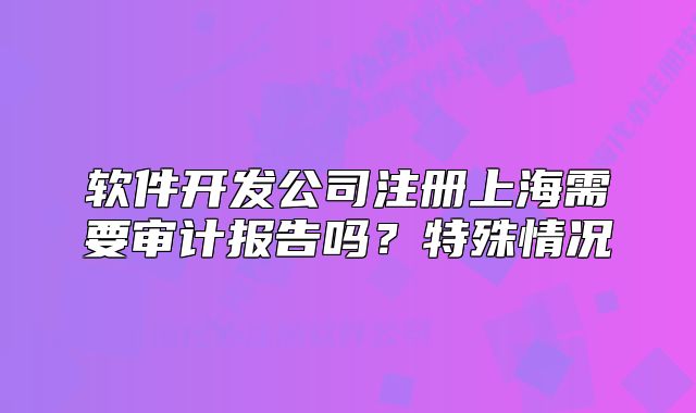 軟件開發(fā)公司注冊上海需要審計報告嗎？特殊情況