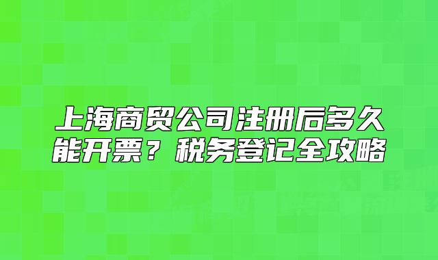 上海商貿(mào)公司注冊(cè)后多久能開(kāi)票？稅務(wù)登記全攻略