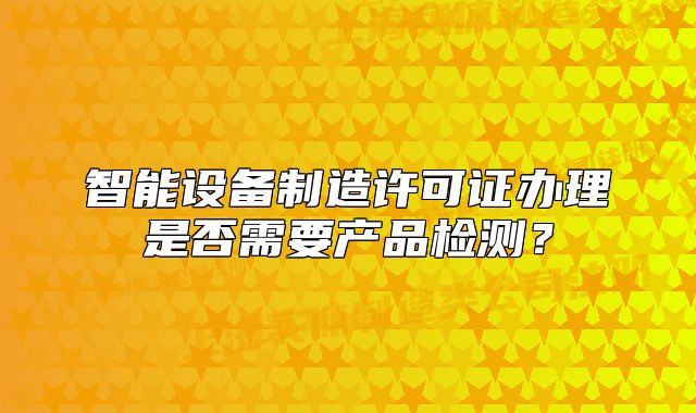 智能設(shè)備制造許可證辦理是否需要產(chǎn)品檢測(cè)？