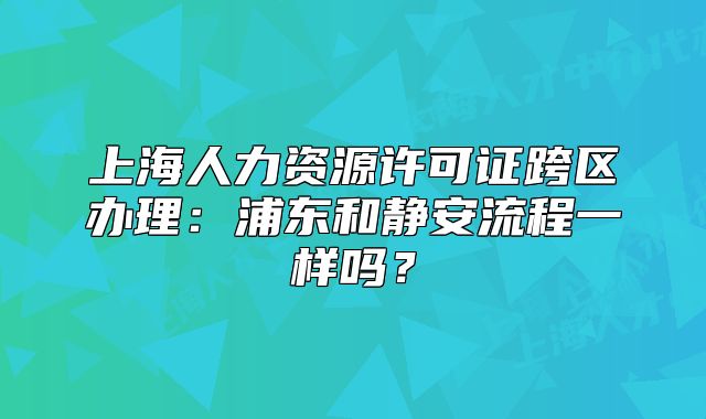 上海人力資源許可證跨區(qū)辦理：浦東和靜安流程一樣嗎？