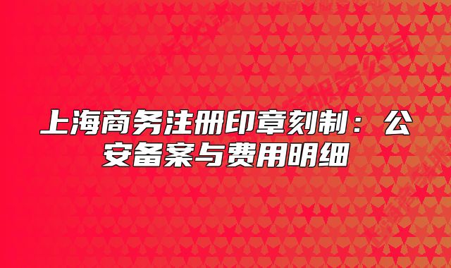 上海商務注冊印章刻制：公安備案與費用明細
