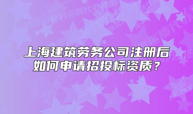 上海建筑勞務(wù)公司注冊(cè)后如何申請(qǐng)招投標(biāo)資質(zhì)?