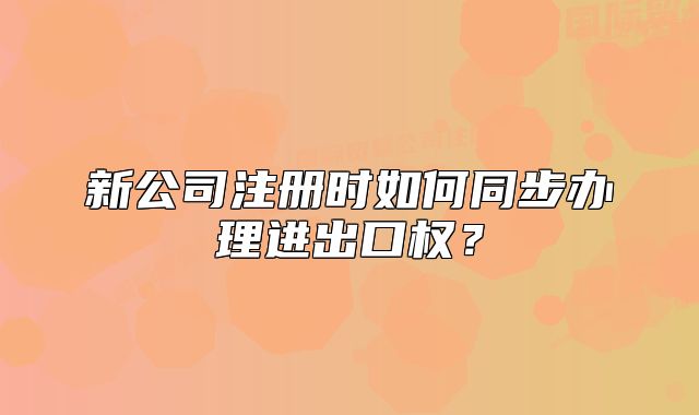 新公司注冊時(shí)如何同步辦理進(jìn)出口權(quán)？
