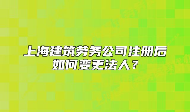 上海建筑勞務(wù)公司注冊(cè)后如何變更法人？