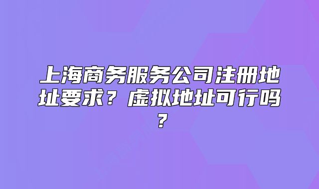 上海商務(wù)服務(wù)公司注冊地址要求？虛擬地址可行嗎？