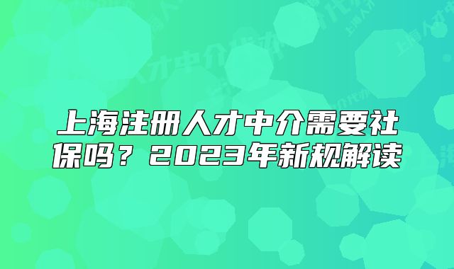 上海注冊人才中介需要社保嗎？2023年新規(guī)解讀