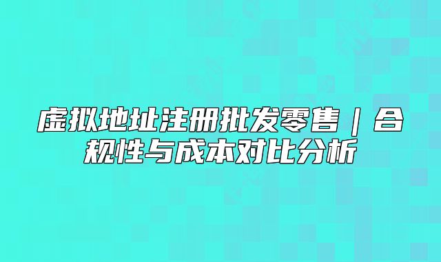 虛擬地址注冊批發(fā)零售｜合規(guī)性與成本對比分析
