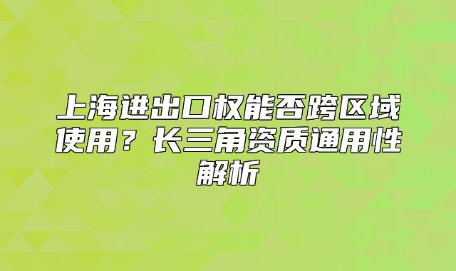 上海進(jìn)出口權(quán)能否跨區(qū)域使用？長三角資質(zhì)通用性解析