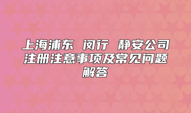 上海浦東 閔行 靜安公司注冊(cè)注意事項(xiàng)及常見(jiàn)問(wèn)題解答