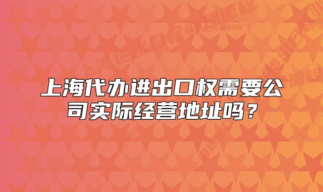 上海代辦進(jìn)出口權(quán)需要公司實(shí)際經(jīng)營(yíng)地址嗎？