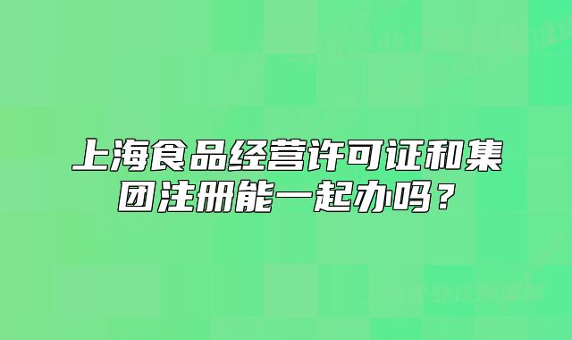 上海食品經(jīng)營(yíng)許可證和集團(tuán)注冊(cè)能一起辦嗎？