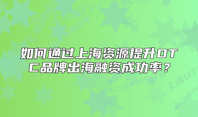 如何通過上海資源提升DTC品牌出海融資成功率？