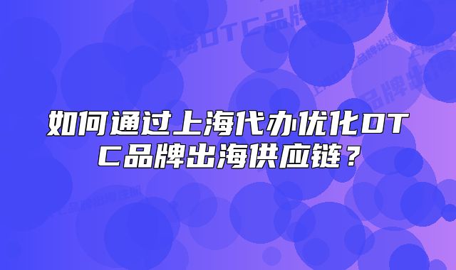 如何通過上海代辦優(yōu)化DTC品牌出海供應(yīng)鏈？