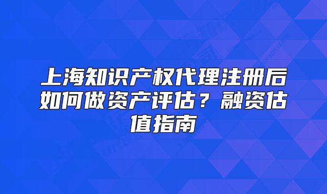 上海知識產(chǎn)權(quán)代理注冊后如何做資產(chǎn)評估？融資估值指南
