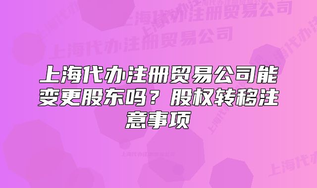 上海代辦注冊(cè)貿(mào)易公司能變更股東嗎？股權(quán)轉(zhuǎn)移注意事項(xiàng)