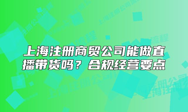 上海注冊(cè)商貿(mào)公司能做直播帶貨嗎？合規(guī)經(jīng)營(yíng)要點(diǎn)